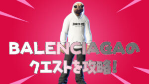 【フォートナイト】BALENCIAGAのクエストをクリアしてアイテムを入手しよう!